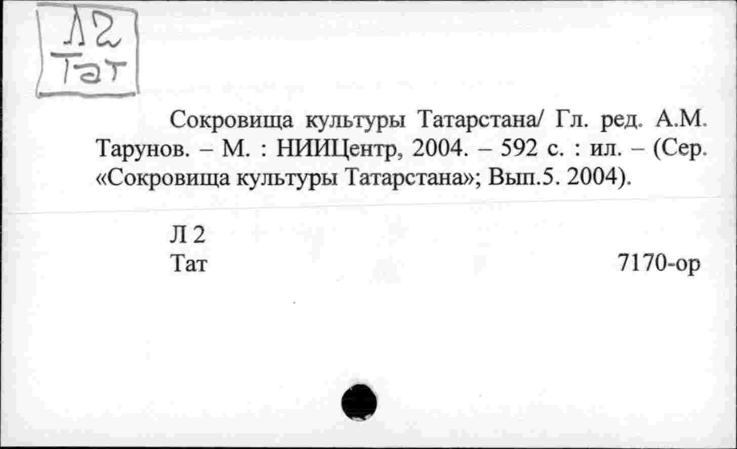 ﻿Сокровища культуры Татарстана/ Гл. ред. А.М. Тарунов. - М. : НИИЦентр, 2004. - 592 с. : ил. - (Сер. «Сокровища культуры Татарстана»; Вып.5. 2004).
Л2
Тат
7170-ор